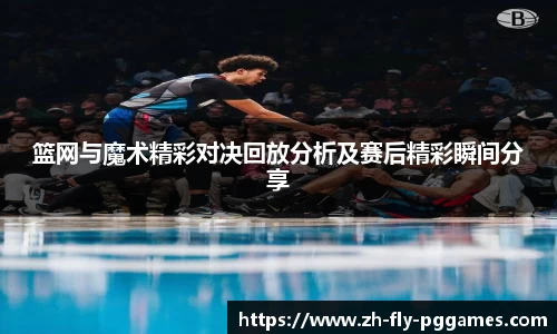篮网与魔术精彩对决回放分析及赛后精彩瞬间分享