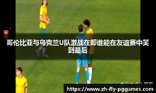 哥伦比亚与乌克兰U队激战在即谁能在友谊赛中笑到最后